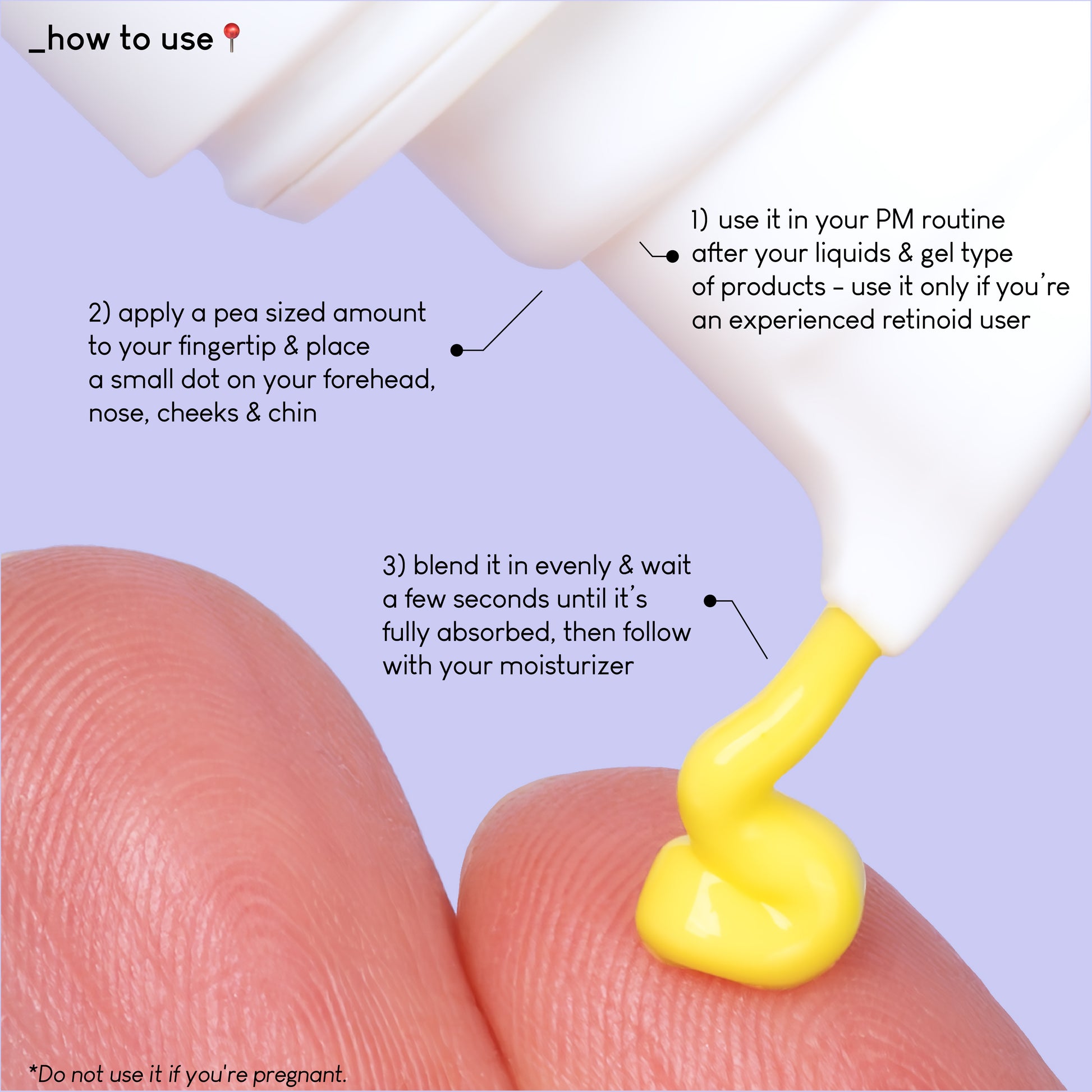 A close up photo of A-Game 10 texture pressed on a finger. The text on the image explains how to use the product: use it in your PM routine after your liquids and gel type of products - use it only if you're an experienced retinoid user.
Apply a pea sized amount to your fingertip&place a small dot on your forehead, nose, cheeks and chin.
Blend it evenly and wait a few seconds until it's fully absorbed, then follow with your moisturizer.
Do not use it if you're pregnant!