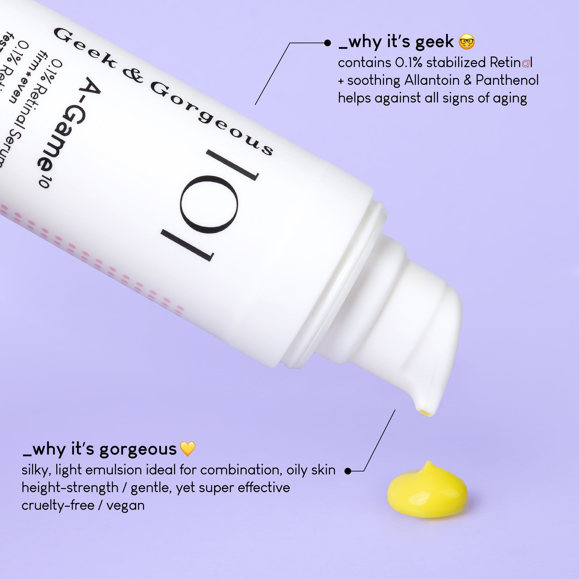 A photo of a tilted bottle of A-Game 10 with the serum texture, a yellow emulsion. The text on the image explains why it's geek: contains 0.1% stabilized Retinal + soothing Allantoin and Panthenol. Helps against all sighns of aging. A different section of text explains why it's gorgeous: silky, light emulsion ideal for combination, oily skin. High strengh, gentle yet super effective. Cruelty free, vegan.