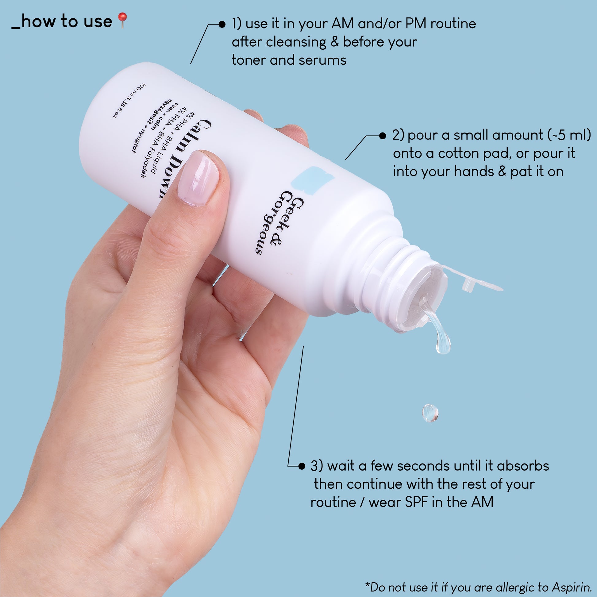 A close up photo of a full-sized bottle of Calm Down, held upside down, and a few drops of exfoliator pouring down. The text on the image explains how to use the product: usi it in your AM and/or PM routine after cleansing and before your toner and serums. Pour a small amount onto a cotton pad, or pour it into your hands and pat it on. Wait a few seconds until it absorbs then continue with the rest of your routine/wear SPF in the AM.
Do not use it if you are allergic to Aspirin.