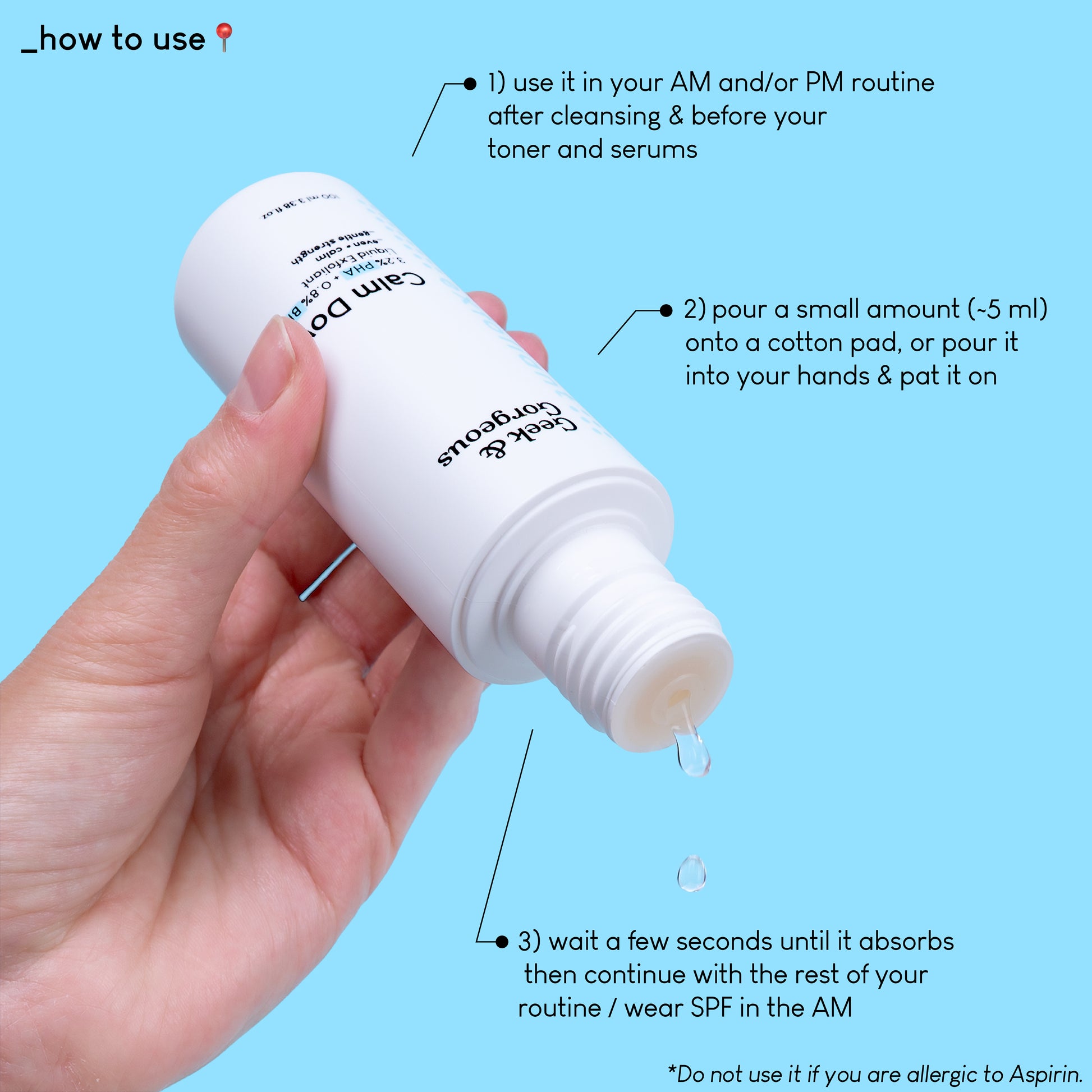 A close up photo of a full-sized bottle of Calm Down, held upside down, and a few drops of exfoliator pouring down. The text on the image explains how to use the product: use it in your AM and/or PM routine after cleansing and before your toner and serums. Pour a small amount onto a cotton pad, or pour it into your hands and pat it on. Wait a few seconds until it absorbs then continue with the rest of your routine/wear SPF in the AM.
Do not use it if you are allergic to Aspirin.