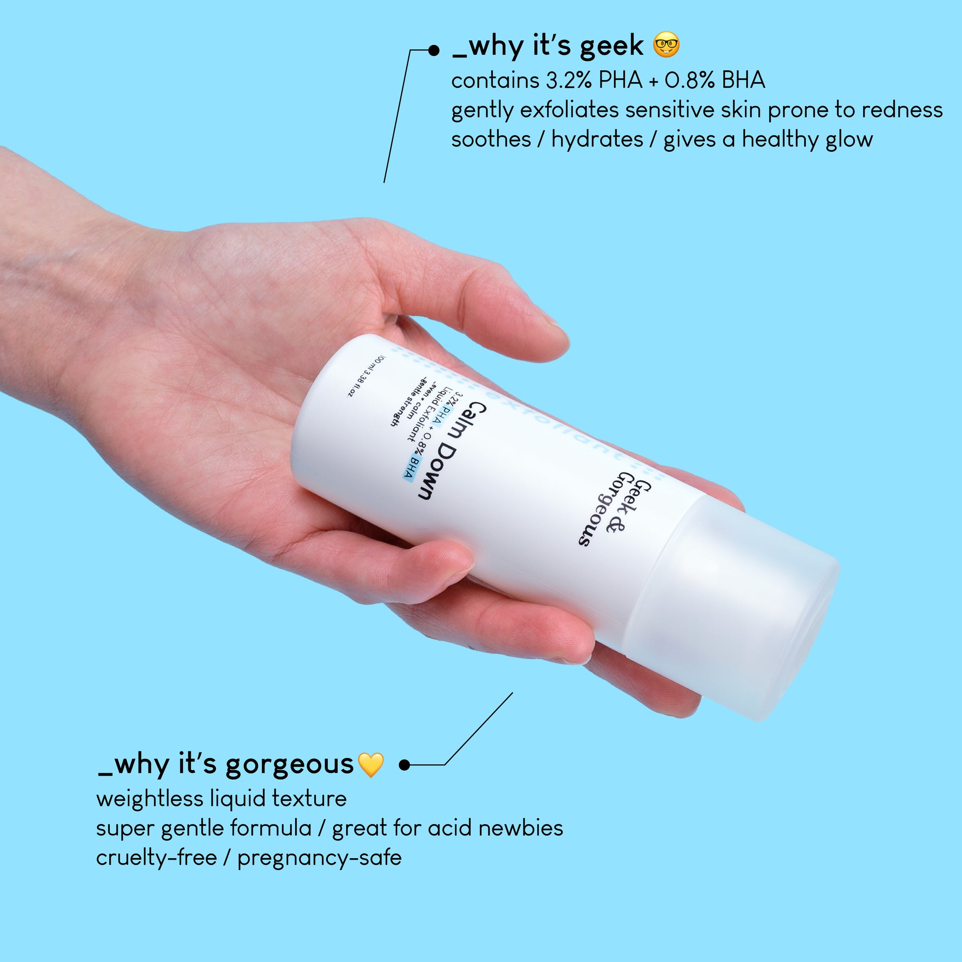 A photo of a tilted bottle of a full sized Calm Down, held in a hand. The text on the image explains why it's geek: contains 3,2% PHA+0,8% BHA. Gently exfoliates sensitive skin prone to redness, soothes/hydrates/gives a healthy glow.
A different section of text explains why it's gorgeous: weightless liquid texture, super gentle formula/great acid for newbies, cruelty-free and pregnancy-safe