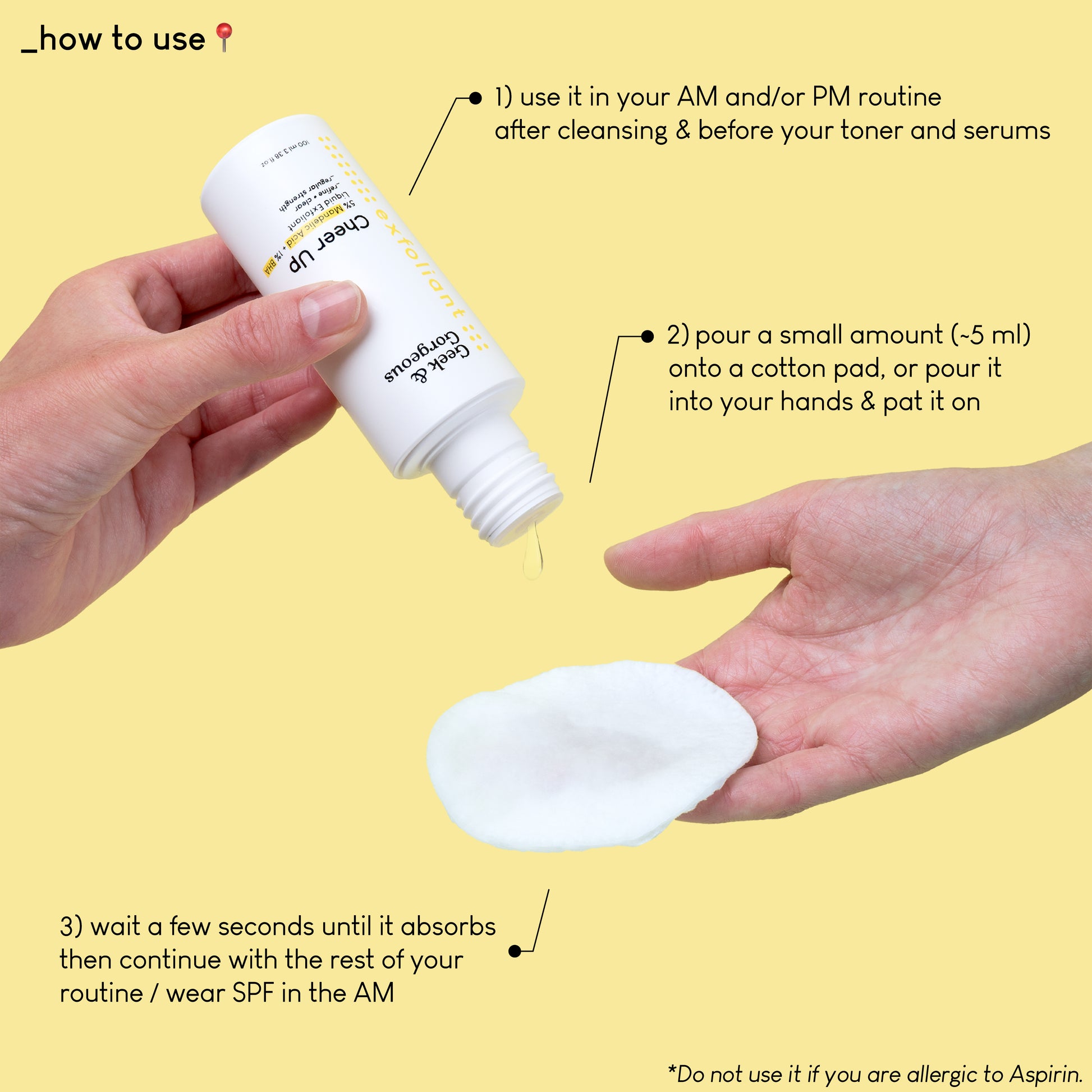 A photo of a full-sized bottle of Cheer Up held upside down by a hand. A few drops of exfoliator is pouring down onto a cotton pad held by another hand. The text on the image explains how to use the product: use it in your AM and/or PM routine after cleansing and before your toner and serums. Pour a small amount onto a cotton pad, or pour it into your hands and pat it on. Wait a few seconds until it absorbs then continue with the rest of your routine/wear SPF in the AM.