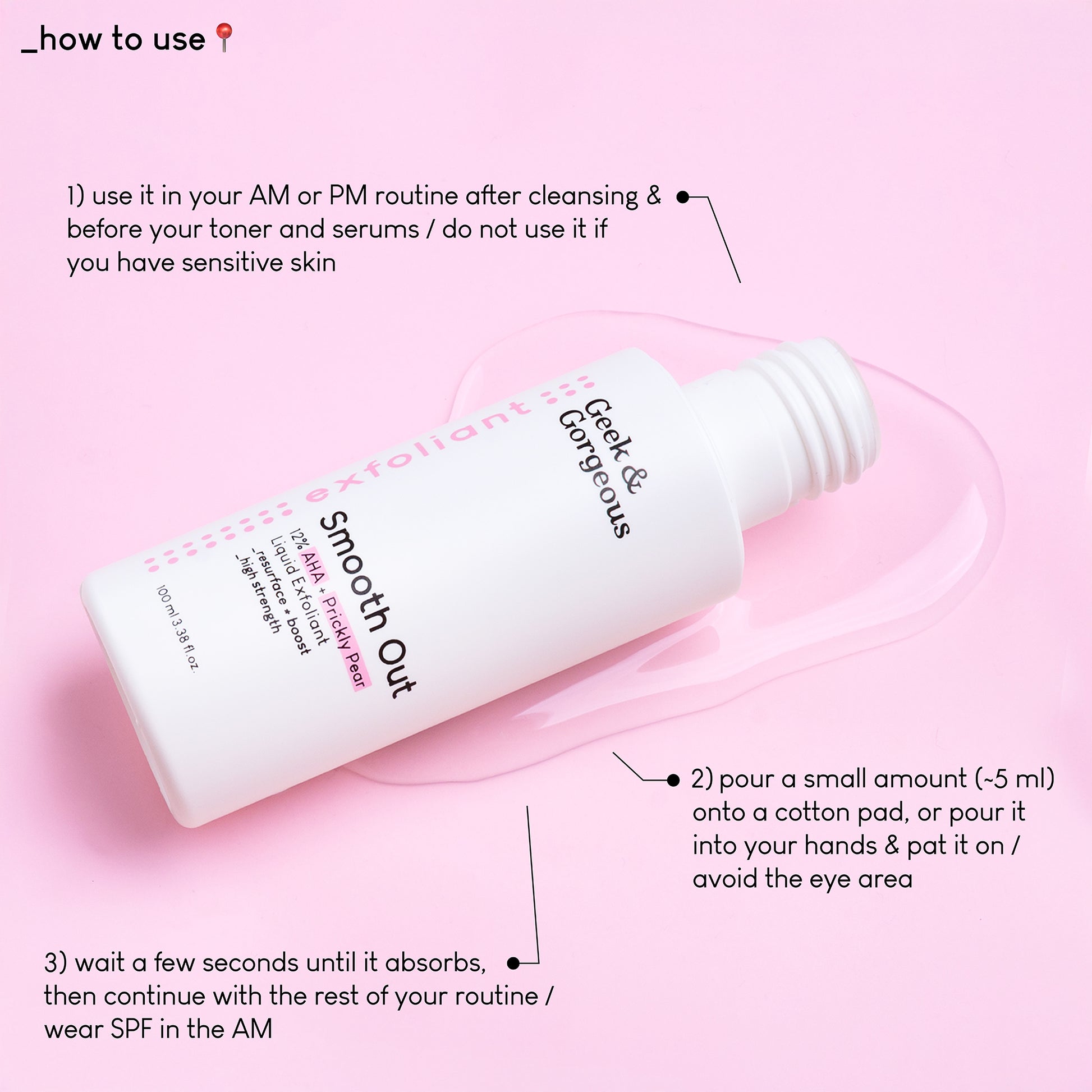 A close up photo of the an opened bottle of Smooth Out lying on a pink background, on top of a puddle of a very light, watery texture. The text on the image explains how to use the product: use it in your AM or PM routine after cleansing&before your toner and serums, do not use it if you have sensitive skin. Pour a small amount onto a cotton pad, or pour it into your hands&pat it on. Avoid the e area.
Wait a few seconds until it absorbs, then continue with the rest of your routine. Wear SPF in the AM