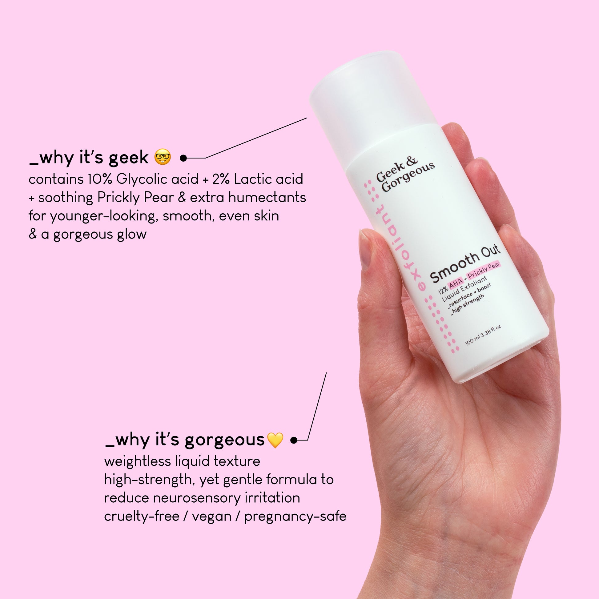 A photo of a full-sized bottle of Smooth Out held by a hand. The text explains why it's geek: contains 10% Glycolic acid + 2% Lactic acid
+ soothing Prickly Pear & extra humectants for younger-looking, smooth, even skin & a gorgeous glow.
Another text on the bottom explains why it’s gorgeous:
weightless liquid texture,
high-strength, yet gentle formula to reduce neurosensory irritation
cruelty-free / vegan / pregnancy-safe