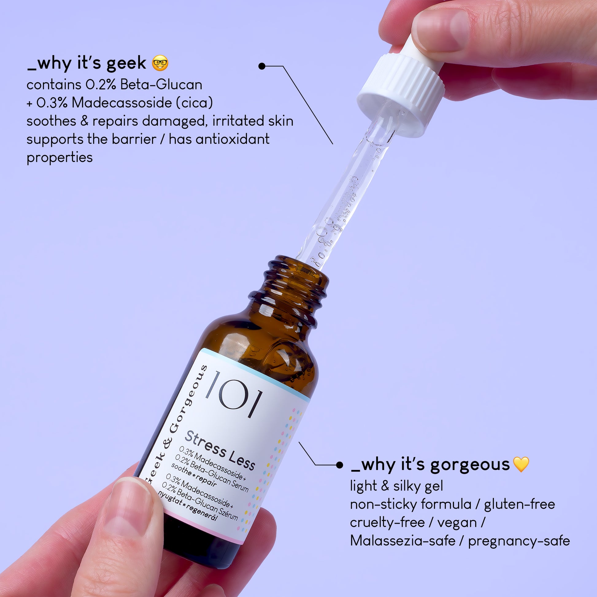 A photo of an open bottle of Stress Less serum held between two hands, on light purple background.
The text on the image explains why it's geek: contains 0,2% Beta-Glucan+0,3% Madecassoside (cica) soothes and repairs damaged, irritated skin, supports the barrier/has antioxidant properties.
A different section of text explains why it's gorgeous: light and silky gel, non-sticky formula/ gluten-free/vegan/Malassezia-safe/pregnancy-safe